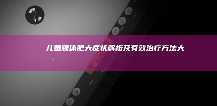 儿童腺体肥大症状解析及有效治疗方法大全