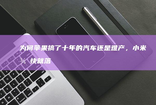 为何苹果搞了十年的汽车还是难产，小米很快就落地了？